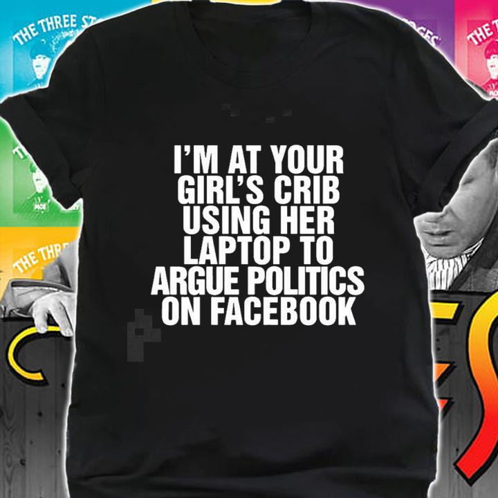 Im at your girls crib using her laptop to argue politics on facebook nice new shirt t-shirt shirt